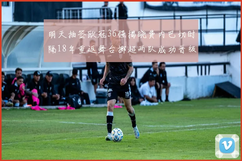 明天抽签欧冠36强揭晓费内巴切时隔18年重返舞台挪超两队成功晋级